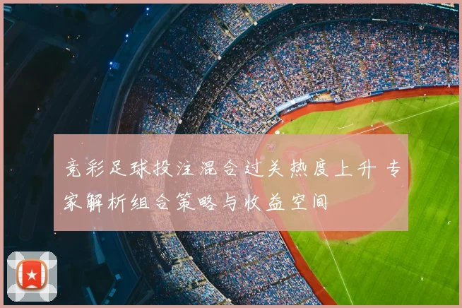 竞彩足球投注混合过关热度上升 专家解析组合策略与收益空间
