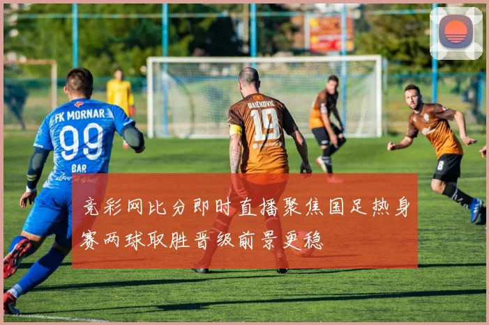 竞彩网比分即时直播聚焦国足热身赛两球取胜晋级前景更稳