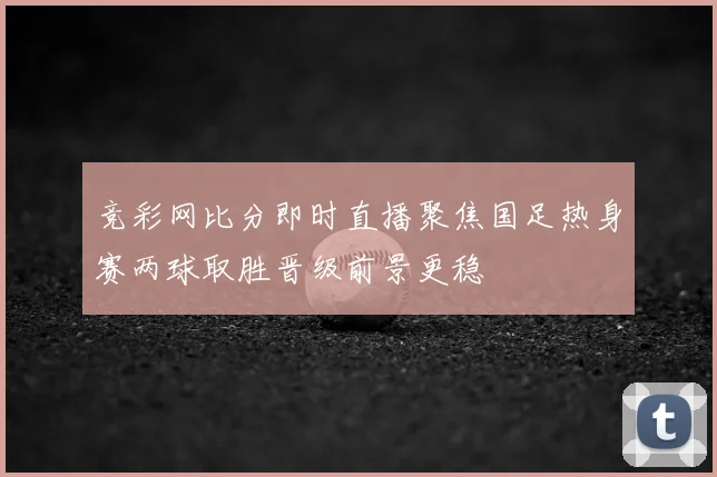 竞彩网比分即时直播聚焦国足热身赛两球取胜晋级前景更稳