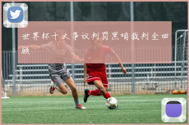 世界杯十大争议判罚黑哨裁判全回顾