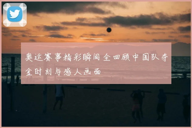 奥运赛事精彩瞬间全回顾中国队夺金时刻与感人画面