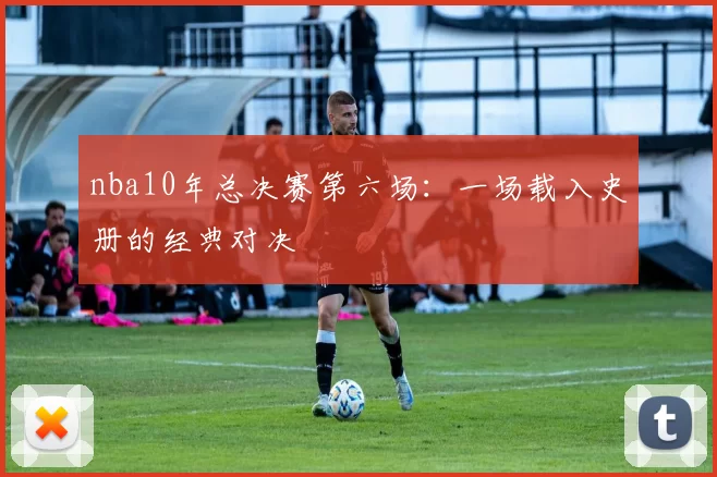 nba10年总决赛第六场:一场载入史册的经典对决