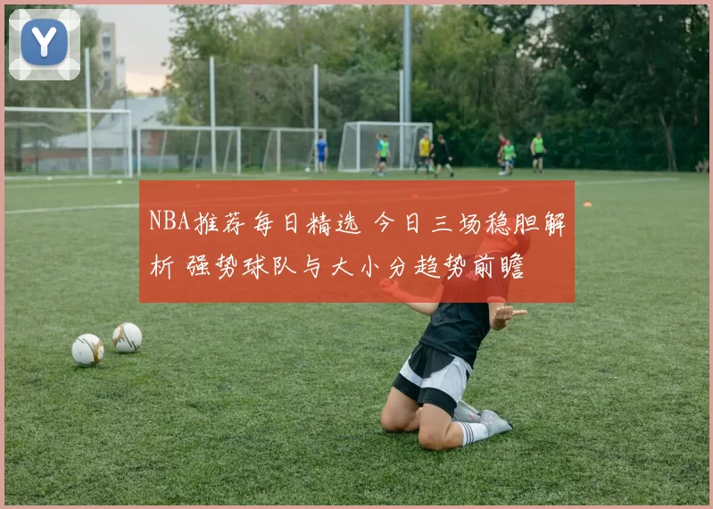 NBA推荐每日精选 今日三场稳胆解析 强势球队与大小分趋势前瞻