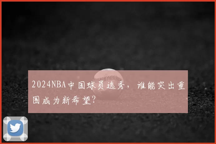 2024NBA中国球员选秀，谁能突出重围成为新希望？