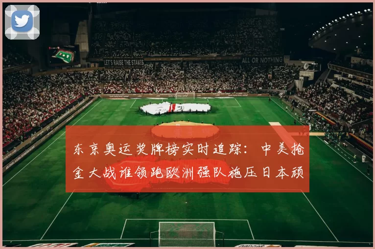 东京奥运奖牌榜实时追踪:中美抢金大战谁领跑欧洲强队施压日本顽强追分