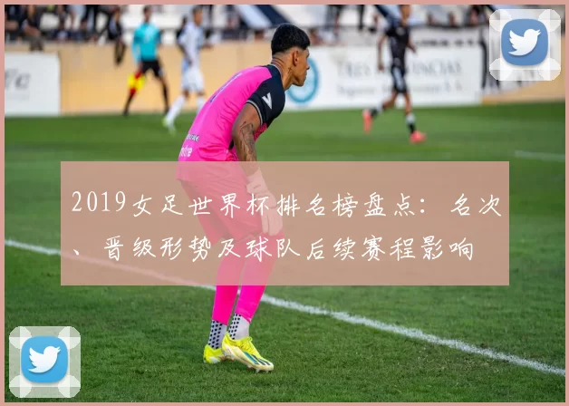 2019女足世界杯排名榜盘点:名次、晋级形势及球队后续赛程影响