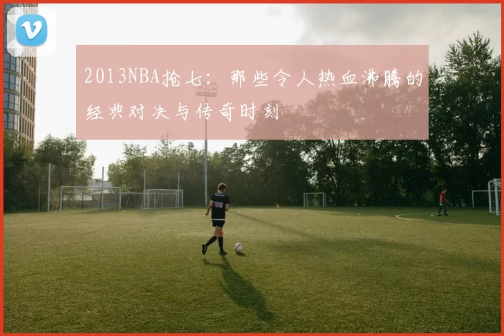 2013NBA抢七：那些令人热血沸腾的经典对决与传奇时刻