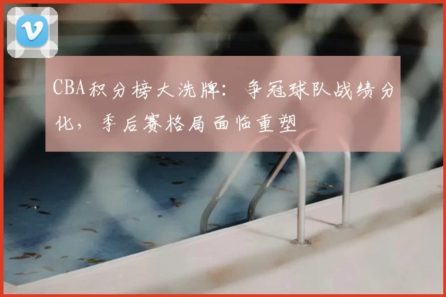 CBA积分榜大洗牌：争冠球队战绩分化，季后赛格局面临重塑