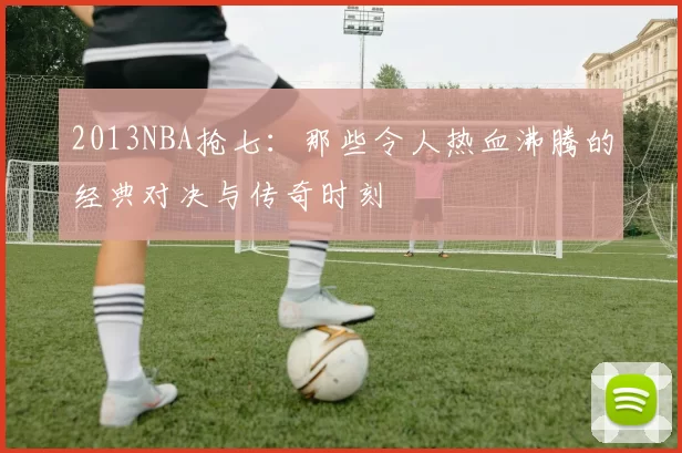 2013NBA抢七：那些令人热血沸腾的经典对决与传奇时刻