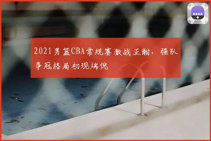 2021男篮CBA常规赛激战正酣，强队争冠格局初现端倪