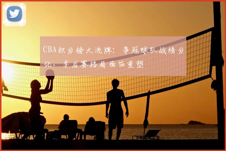 CBA积分榜大洗牌：争冠球队战绩分化，季后赛格局面临重塑