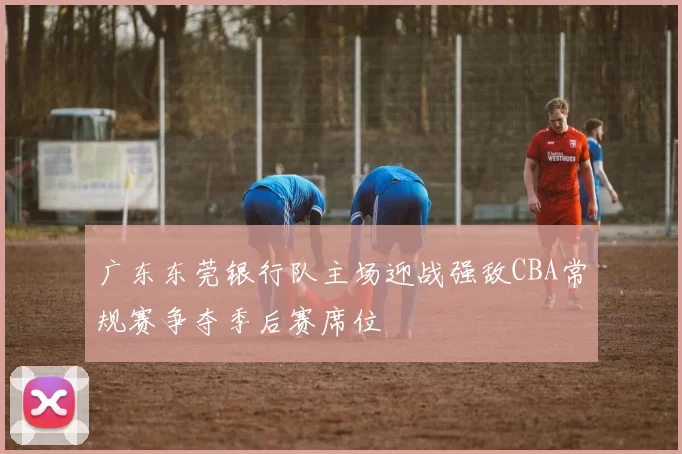 广东东莞银行队主场迎战强敌CBA常规赛争夺季后赛席位