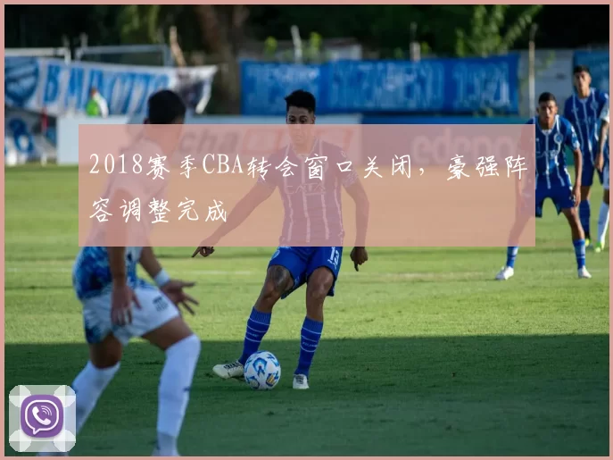 2018赛季CBA转会窗口关闭，豪强阵容调整完成