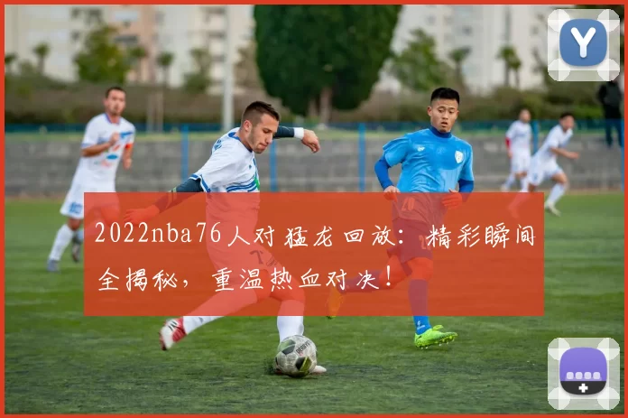 2022nba76人对猛龙回放：精彩瞬间全揭秘，重温热血对决！