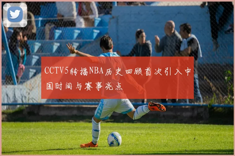 CCTV5转播NBA历史回顾首次引入中国时间与赛事亮点