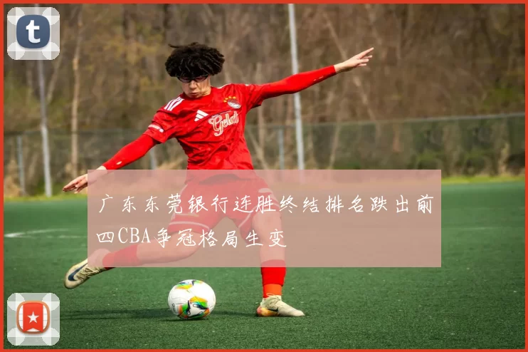 广东东莞银行连胜终结排名跌出前四CBA争冠格局生变