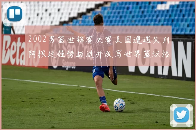 2002男篮世锦赛决赛美国遭遇失利阿根廷强势挺进并改写世界篮坛格局