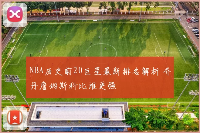 NBA历史前20巨星最新排名解析 乔丹詹姆斯科比谁更强