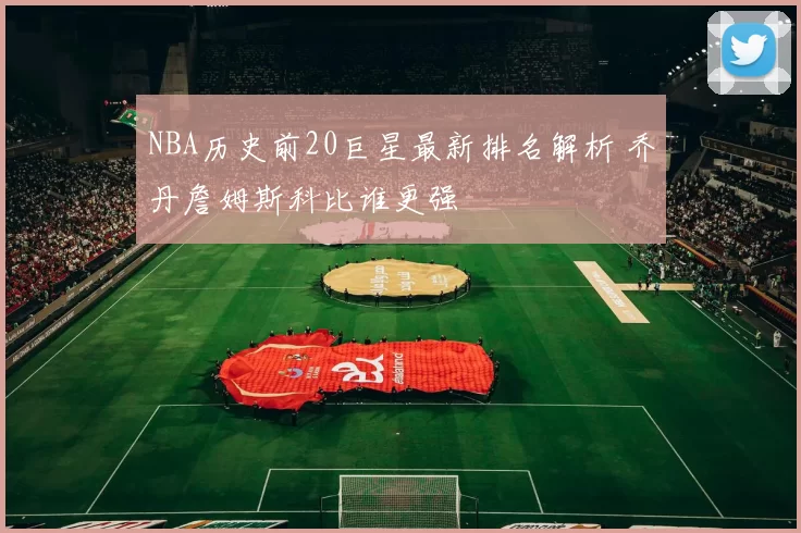 NBA历史前20巨星最新排名解析 乔丹詹姆斯科比谁更强