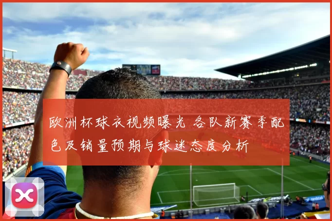 欧洲杯球衣视频曝光 各队新赛季配色及销量预期与球迷态度分析