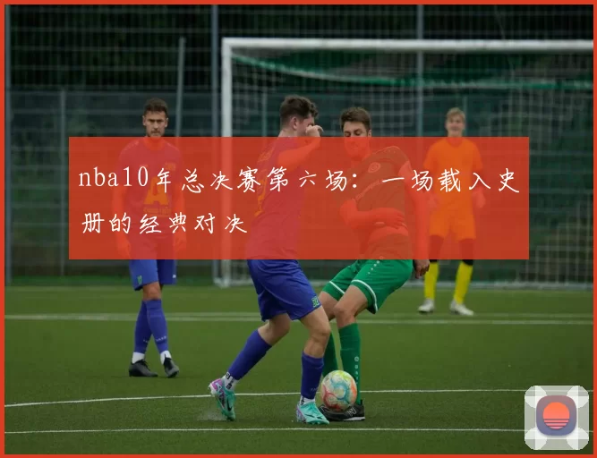 nba10年总决赛第六场:一场载入史册的经典对决