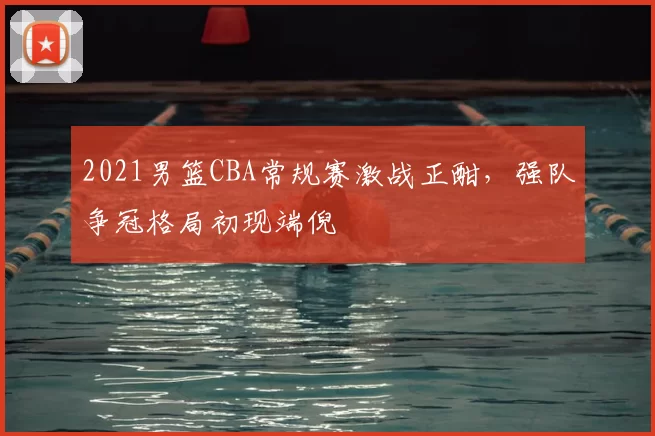 2021男篮CBA常规赛激战正酣，强队争冠格局初现端倪
