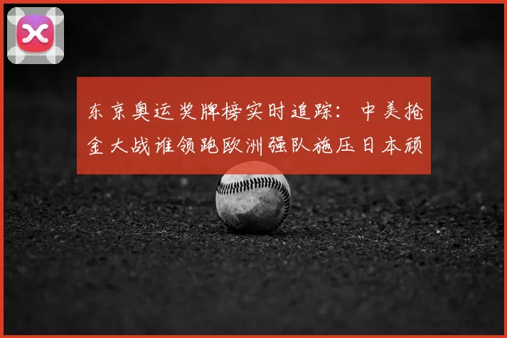 东京奥运奖牌榜实时追踪:中美抢金大战谁领跑欧洲强队施压日本顽强追分