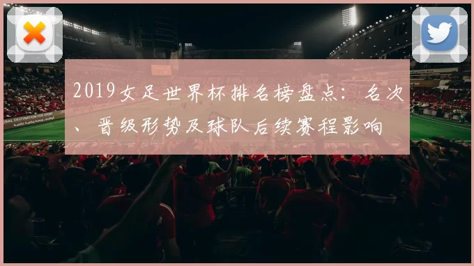 2019女足世界杯排名榜盘点:名次、晋级形势及球队后续赛程影响