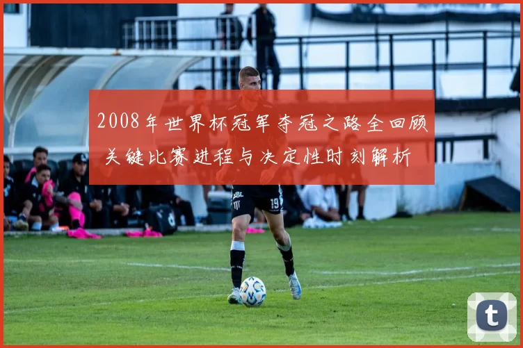 2008年世界杯冠军夺冠之路全回顾 关键比赛进程与决定性时刻解析