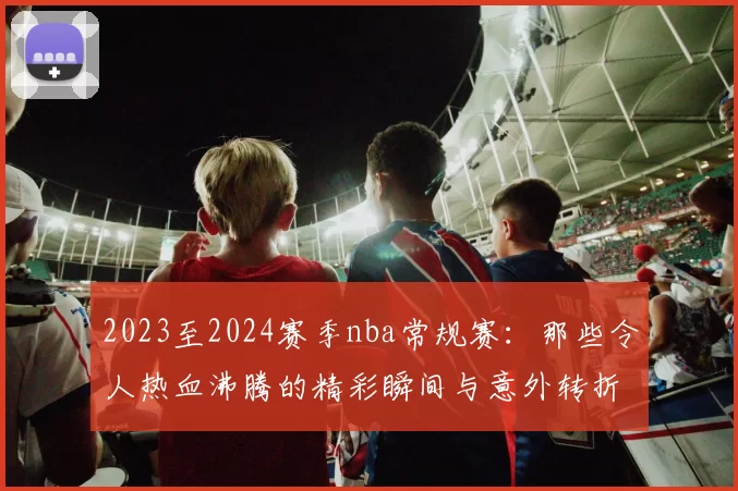 2023至2024赛季nba常规赛：那些令人热血沸腾的精彩瞬间与意外转折