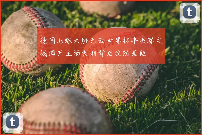 德国七球大胜巴西世界杯半决赛之战揭开主场失利背后攻防差距